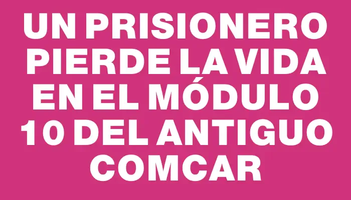 Un prisionero pierde la vida en el módulo 10 del antiguo Comcar