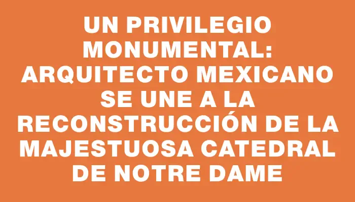 Un privilegio monumental: arquitecto mexicano se une a la reconstrucción de la majestuosa Catedral de Notre Dame