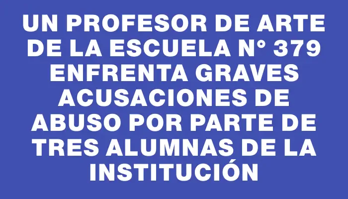 Un profesor de arte de la escuela N° 379 enfrenta graves acusaciones de abuso por parte de tres alumnas de la institución