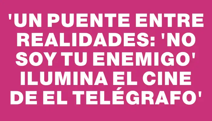 “Un puente entre realidades: 'No soy tu enemigo' ilumina el cine de El Telégrafo”