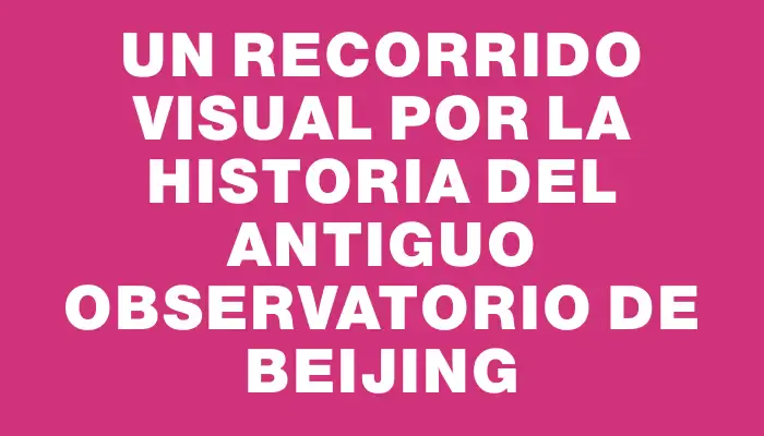 Un recorrido visual por la historia del Antiguo Observatorio de Beijing