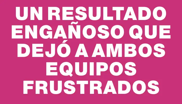 Un resultado engañoso que dejó a ambos equipos frustrados