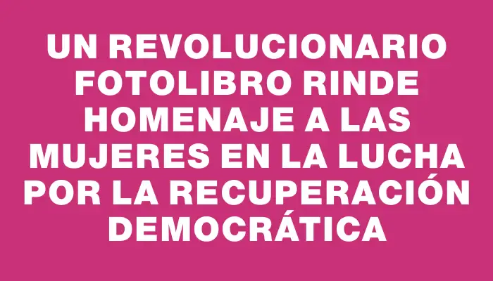 Un revolucionario fotolibro rinde homenaje a las mujeres en la lucha por la recuperación democrática