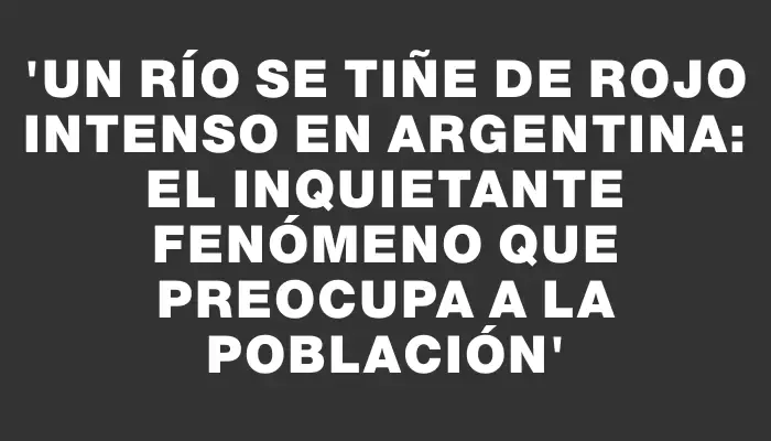 “Un río se tiñe de rojo intenso en Argentina: el inquietante fenómeno que preocupa a la población”