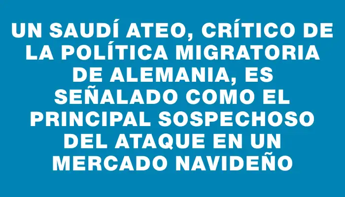 Un saudí ateo, crítico de la política migratoria de Alemania, es señalado como el principal sospechoso del ataque en un mercado navideño