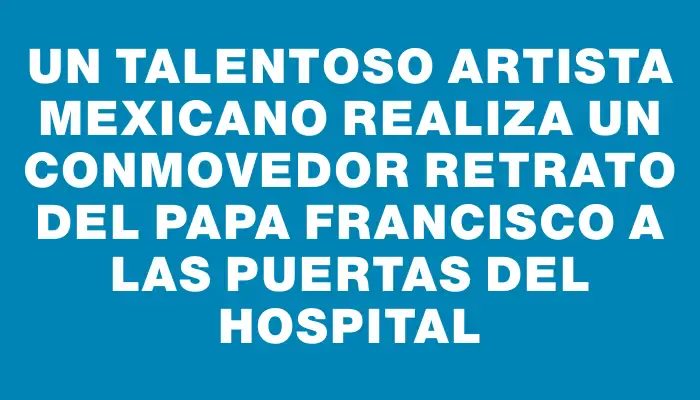 Un talentoso artista mexicano realiza un conmovedor retrato del papa Francisco a las puertas del hospital