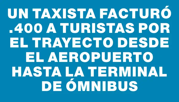 Un taxista facturó $2.400 a turistas por el trayecto desde el aeropuerto hasta la terminal de ómnibus