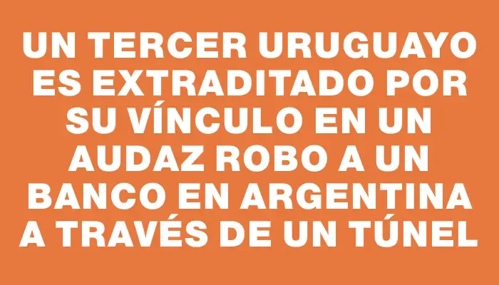 Un tercer uruguayo es extraditado por su vínculo en un audaz robo a un banco en Argentina a través de un túnel