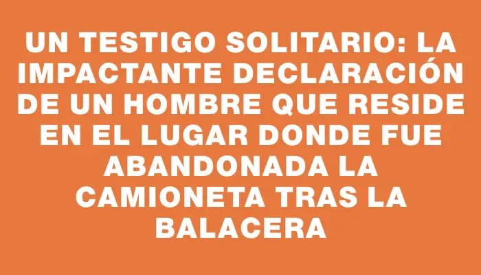 Un testigo solitario: la impactante declaración de un hombre que reside en el lugar donde fue abandonada la camioneta tras la balacera