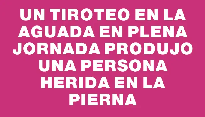 Un tiroteo en La Aguada en plena jornada produjo una persona herida en la pierna