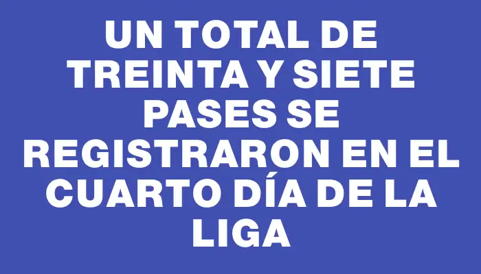 Un total de treinta y siete pases se registraron en el cuarto día de la Liga