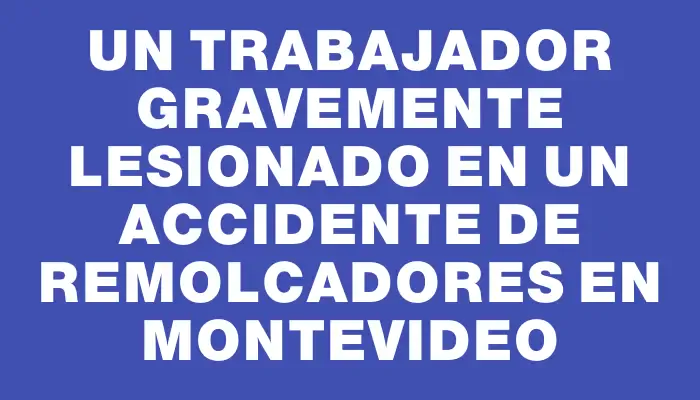 Un trabajador gravemente lesionado en un accidente de remolcadores en Montevideo