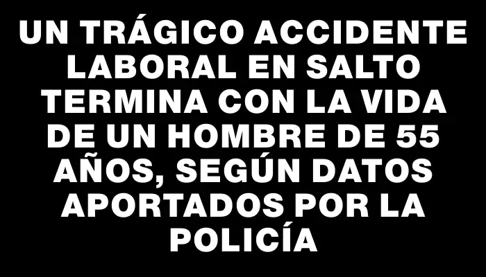 Un trágico accidente laboral en Salto termina con la vida de un hombre de 55 años, según datos aportados por la Policía