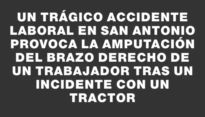 Un trágico accidente laboral en San Antonio provoca la amputación del brazo derecho de un trabajador tras un incidente con un tractor