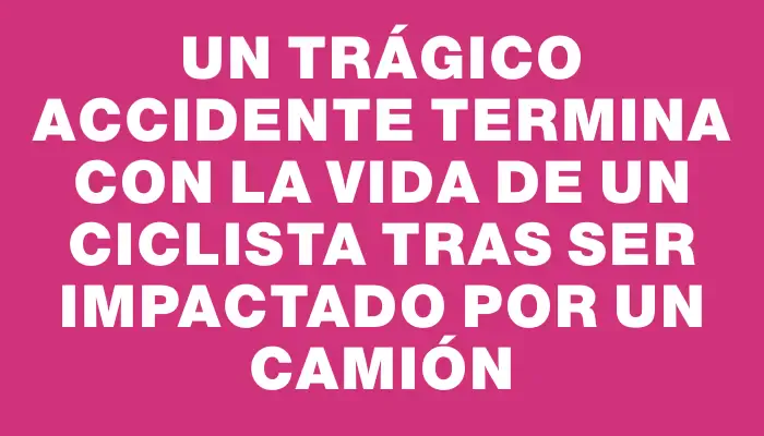 Un trágico accidente termina con la vida de un ciclista tras ser impactado por un camión