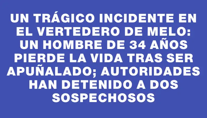 Un trágico incidente en el vertedero de Melo: un hombre de 34 años pierde la vida tras ser apuñalado; autoridades han detenido a dos sospechosos