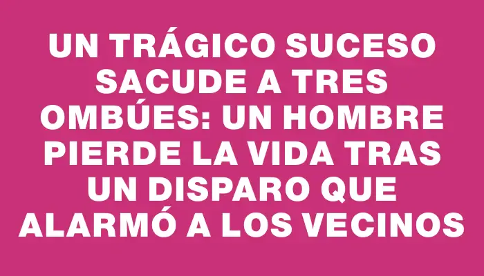Un trágico suceso sacude a Tres Ombúes: un hombre pierde la vida tras un disparo que alarmó a los vecinos