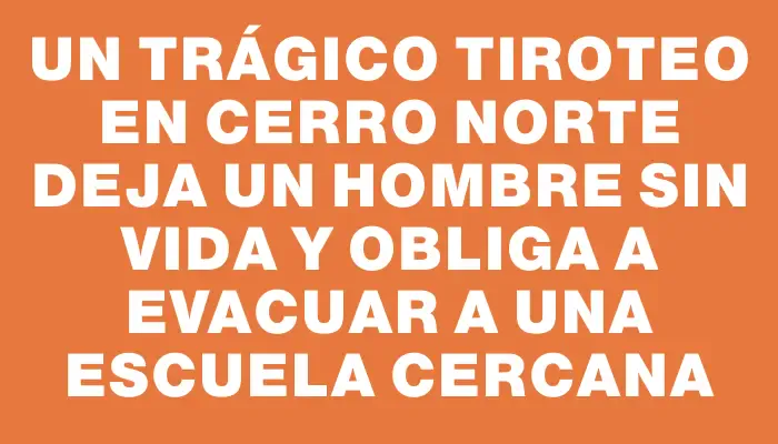 Un trágico tiroteo en Cerro Norte deja un hombre sin vida y obliga a evacuar a una escuela cercana