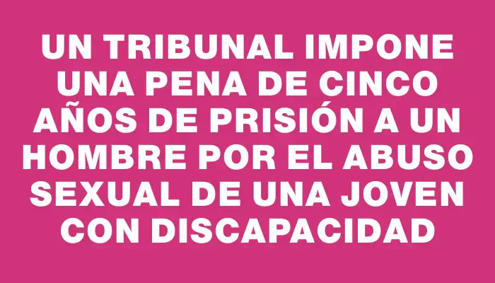 Un tribunal impone una pena de cinco años de prisión a un hombre por el abuso sexual de una joven con discapacidad