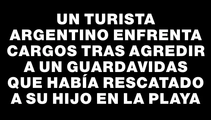 Un turista argentino enfrenta cargos tras agredir a un guardavidas que había rescatado a su hijo en la playa