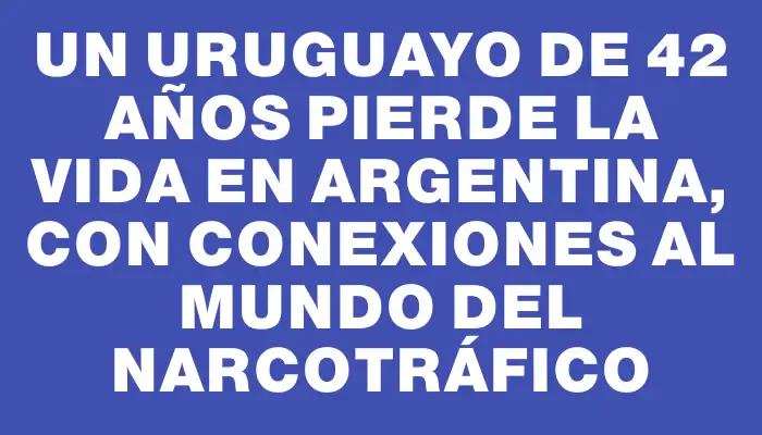 Un uruguayo de 42 años pierde la vida en Argentina, con conexiones al mundo del narcotráfico