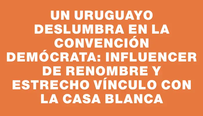 Un uruguayo deslumbra en la Convención Demócrata: influencer de renombre y estrecho vínculo con la Casa Blanca