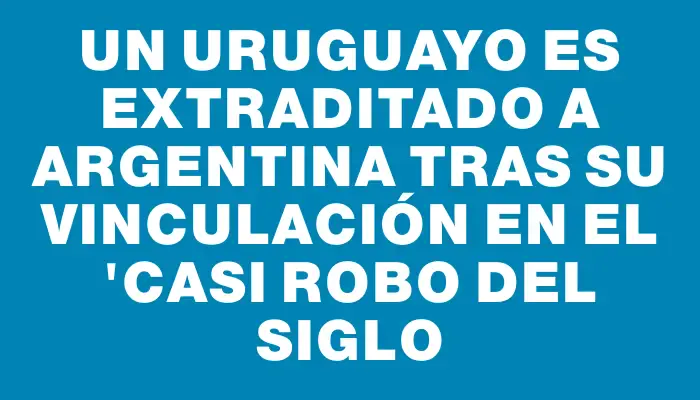 Un uruguayo es extraditado a Argentina tras su vinculación en el "Casi Robo del Siglo