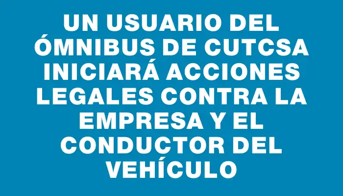 Un usuario del ómnibus de Cutcsa iniciará acciones legales contra la empresa y el conductor del vehículo