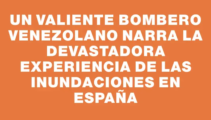 Un valiente bombero venezolano narra la devastadora experiencia de las inundaciones en España