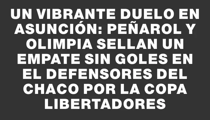 Un vibrante duelo en Asunción: Peñarol y Olimpia sellan un empate sin goles en el Defensores del Chaco por la Copa Libertadores