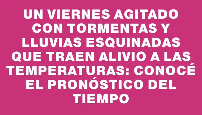 Un viernes agitado con tormentas y lluvias esquinadas que traen alivio a las temperaturas: conocé el pronóstico del tiempo