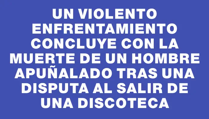 Un violento enfrentamiento concluye con la muerte de un hombre apuñalado tras una disputa al salir de una discoteca