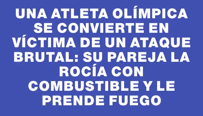 Una atleta olímpica se convierte en víctima de un ataque brutal: su pareja la rocía con combustible y le prende fuego