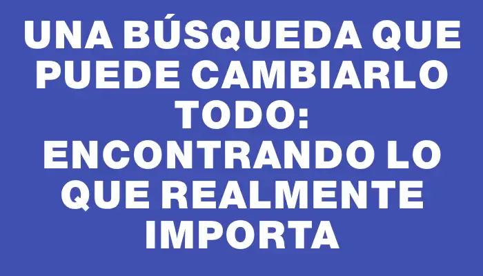 Una búsqueda que puede cambiarlo todo: encontrando lo que realmente importa