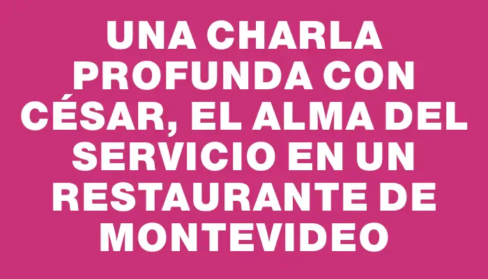 Una charla profunda con César, el alma del servicio en un restaurante de Montevideo