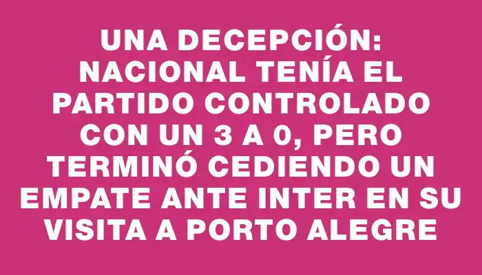 Una decepción: Nacional tenía el partido controlado con un 3 a 0, pero terminó cediendo un empate ante Inter en su visita a Porto Alegre
