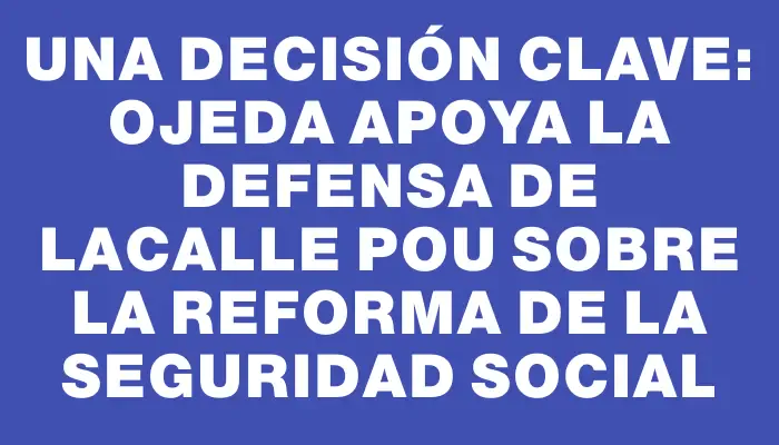 Una decisión clave: Ojeda apoya la defensa de Lacalle Pou sobre la reforma de la seguridad social