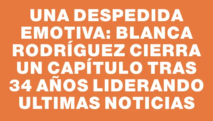 Una despedida emotiva: Blanca Rodríguez cierra un capítulo tras 34 años liderando Ultimas Noticias