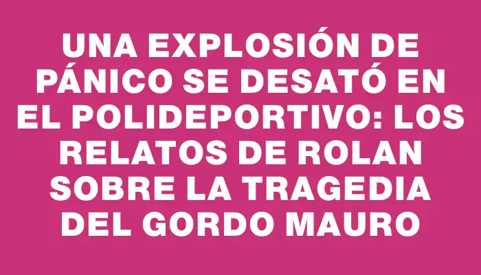 Una explosión de pánico se desató en el polideportivo: los relatos de Rolan sobre la tragedia del Gordo Mauro