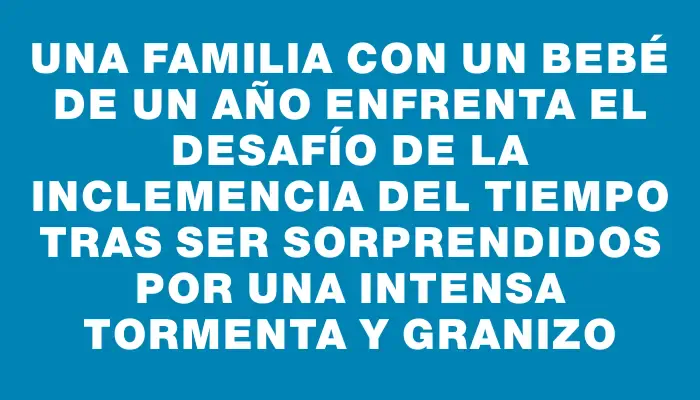 Una familia con un bebé de un año enfrenta el desafío de la inclemencia del tiempo tras ser sorprendidos por una intensa tormenta y granizo