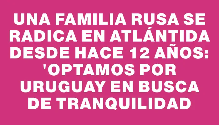Una familia rusa se radica en Atlántida desde hace 12 años: "Optamos por Uruguay en busca de tranquilidad