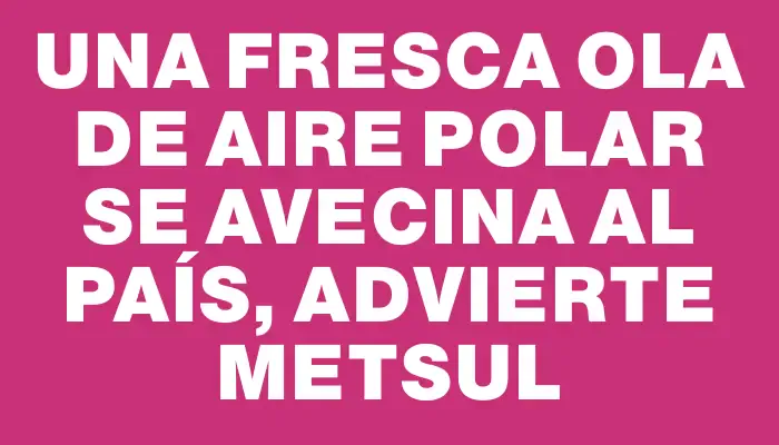 Una fresca ola de aire polar se avecina al país, advierte Metsul