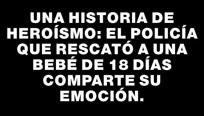 Una historia de heroísmo: El policía que rescató a una bebé de 18 días comparte su emoción.