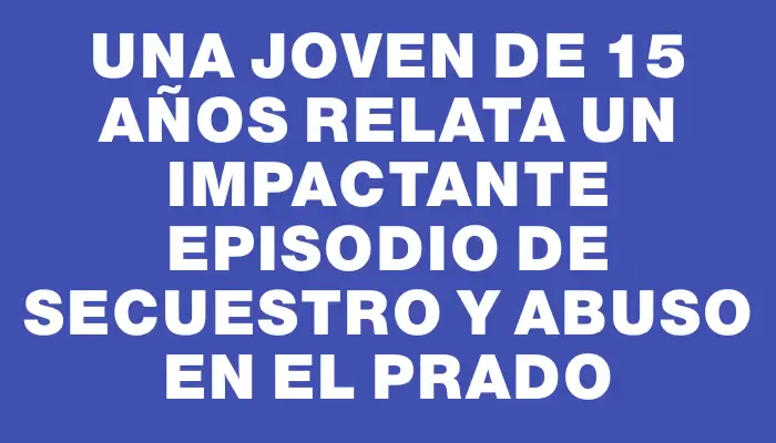 Una joven de 15 años relata un impactante episodio de secuestro y abuso en el Prado