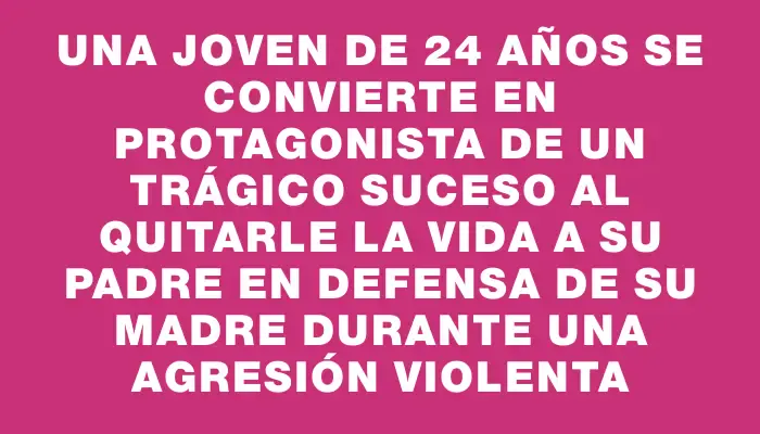 Una joven de 24 años se convierte en protagonista de un trágico suceso al quitarle la vida a su padre en defensa de su madre durante una agresión violenta