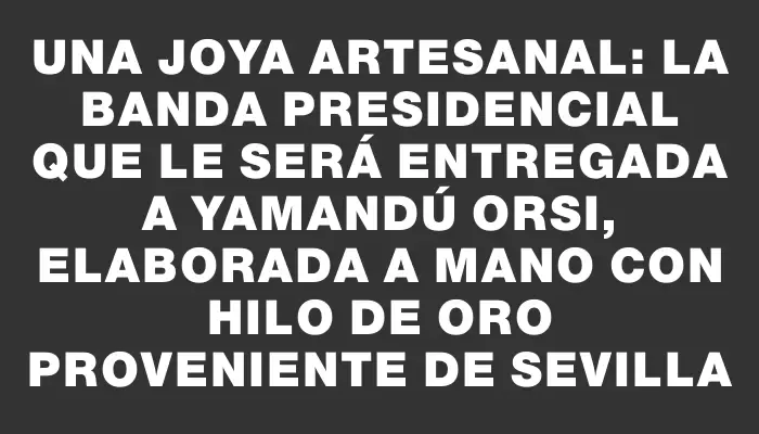 Una joya artesanal: la banda presidencial que le será entregada a Yamandú Orsi, elaborada a mano con hilo de oro proveniente de Sevilla