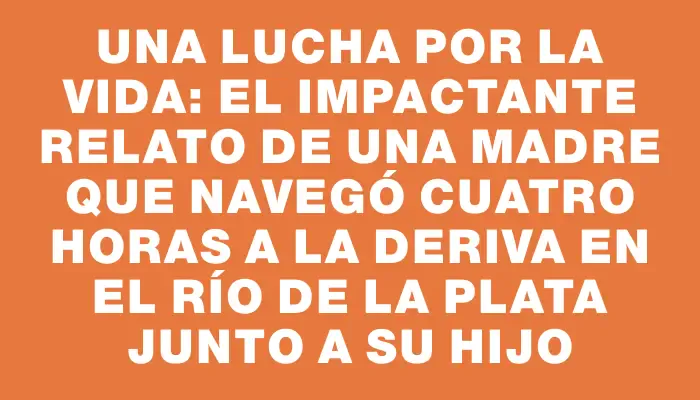 Una lucha por la vida: el impactante relato de una madre que navegó cuatro horas a la deriva en el Río de la Plata junto a su hijo