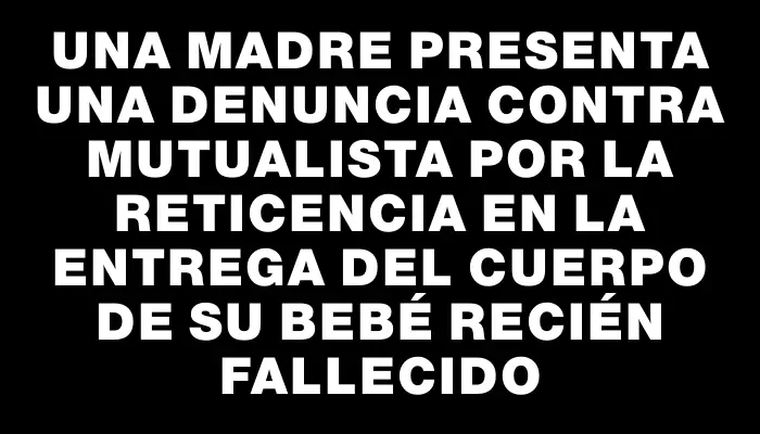 Una madre presenta una denuncia contra mutualista por la reticencia en la entrega del cuerpo de su bebé recién fallecido