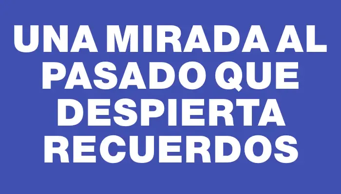 Una Mirada al Pasado que Despierta Recuerdos