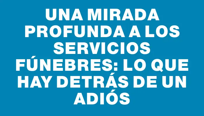 Una mirada profunda a los servicios fúnebres: lo que hay detrás de un adiós